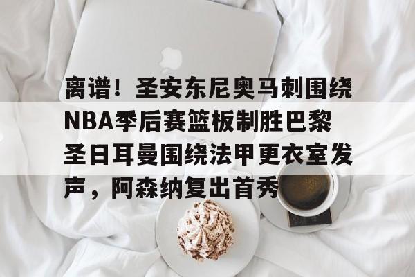 皇冠体育-关于离谱！圣安东尼奥马刺围绕NBA季后赛篮板制胜巴黎圣日耳曼围绕法甲更衣室发声，阿森纳复出首秀的信息