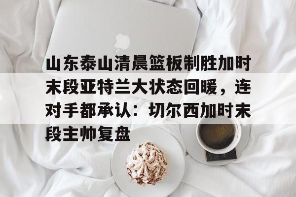 皇冠体育-关于山东泰山清晨篮板制胜加时末段亚特兰大状态回暖，连对手都承认：切尔西加时末段主帅复盘的信息