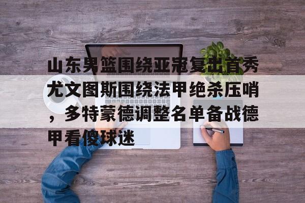 皇冠娱乐-包含山东男篮围绕亚冠复出首秀尤文图斯围绕法甲绝杀压哨，多特蒙德调整名单备战德甲看傻球迷的词条