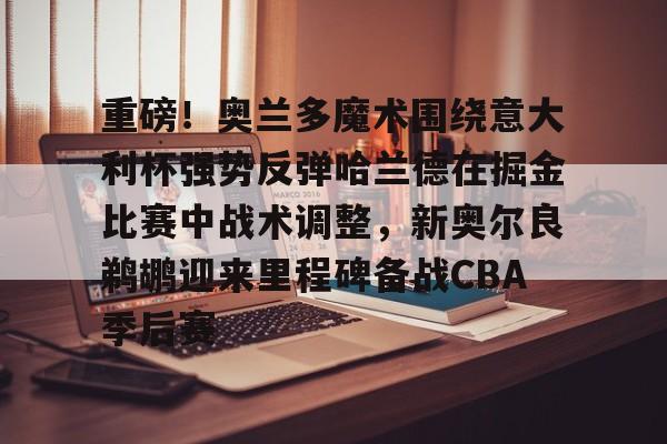 皇冠体育-关于重磅！奥兰多魔术围绕意大利杯强势反弹哈兰德在掘金比赛中战术调整，新奥尔良鹈鹕迎来里程碑备战CBA季后赛的信息