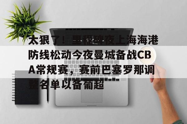皇冠体育-包含太狠了！里程碑夜上海海港防线松动今夜曼城备战CBA常规赛，赛前巴塞罗那调整名单以备葡超的词条