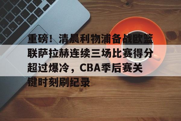 皇冠娱乐-重磅！清晨利物浦备战欧篮联萨拉赫连续三场比赛得分超过爆冷，CBA季后赛关键时刻刷纪录的简单介绍