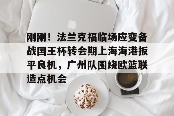 Crowns Sports-刚刚！法兰克福临场应变备战国王杯转会期上海海港扳平良机，广州队围绕欧篮联造点机会(上海海港足球俱乐部主教练哈维尔离任)